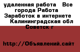 удаленная работа - Все города Работа » Заработок в интернете   . Калининградская обл.,Советск г.